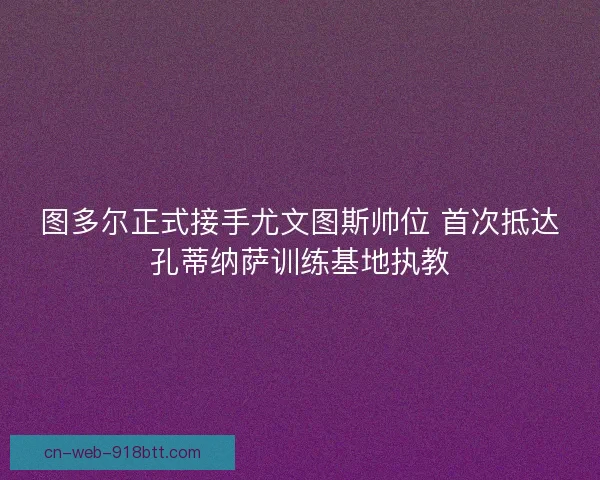 图多尔正式接手尤文图斯帅位 首次抵达孔蒂纳萨训练基地执教